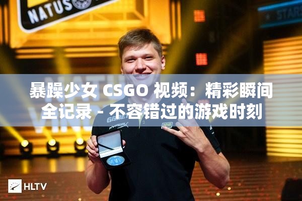 暴躁少女 CSGO 视频：精彩瞬间全记录 - 不容错过的游戏时刻