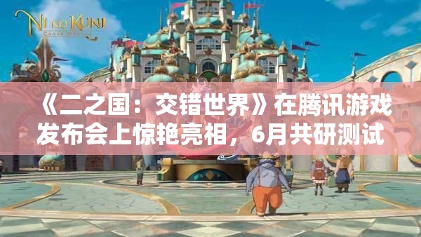 《二之国：交错世界》在腾讯游戏发布会上惊艳亮相，6月共研测试即将开启